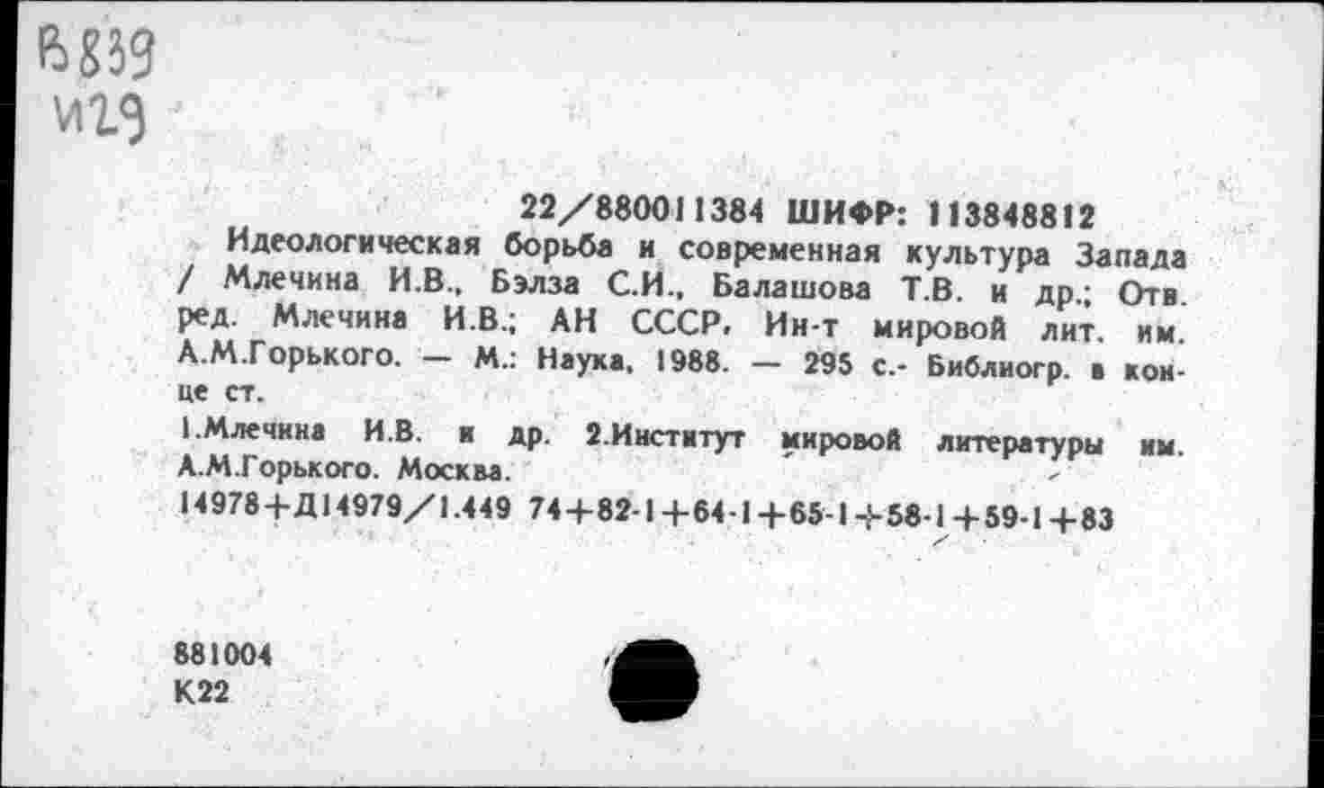 ﻿е>839
22/880011384 ШИФР: П3848812
Идеологическая борьба и современная культура Запада / Млечина И.В., Бэл за С.И., Балашова Т.В. и др.; Отв ред. Млечина И.В.; АН СССР. Ин-т мировой лит. им. А.М.Горького. — М.: Наука, 1988. — 295 с.- Библиогр. а конце ст.
1.Млечина И.В. и др. 2.Институт мировой литературы им. А.М.Горького. Москва.
14978+Д14979/1.449 74+82-1+64-1+65-1+58-1+59-1+83
881004 К22